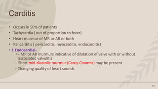 13
Carditis
• Occurs in 50% of patients
• Tachycardia ( out of proportion to fever)
• Heart murmur of MR or AR or both
• Pancarditis ( pericarditis, myocarditis, endocarditis)
• 1 Endocardial-
•- MR or AR murmurs indicative of dilatation of valve with or without
associated valvulitis
- Short mid-diastolic murmur (Carey-Coombs) may be present
- Changing quality of heart sounds
 