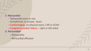 14
2. Myocardial-
- Tachycardia even at rest.
- Arrhythmias or ectopic beats
- Cardiomegaly- on physical exam, CXR or ECHO
- Congestive cardiac failure – right or left sided
3. Pericardial-
- Pericarditis
- Pericardial effusion
 