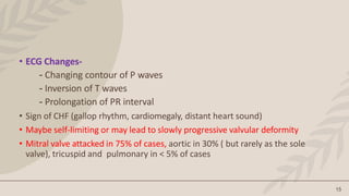 15
• ECG Changes-
- Changing contour of P waves
- Inversion of T waves
- Prolongation of PR interval
• Sign of CHF (gallop rhythm, cardiomegaly, distant heart sound)
• Maybe self-limiting or may lead to slowly progressive valvular deformity
• Mitral valve attacked in 75% of cases, aortic in 30% ( but rarely as the sole
valve), tricuspid and pulmonary in < 5% of cases
 