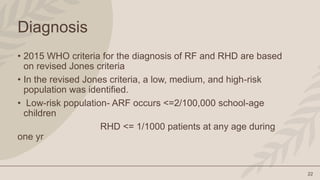 22
Diagnosis
• 2015 WHO criteria for the diagnosis of RF and RHD are based
on revised Jones criteria
• In the revised Jones criteria, a low, medium, and high-risk
population was identified.
• Low-risk population- ARF occurs <=2/100,000 school-age
children
RHD <= 1/1000 patients at any age during
one yr
 