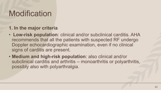 23
Modification
1. In the major criteria
• Low-risk population: clinical and/or subclinical carditis. AHA
recommends that all the patients with suspected RF undergo
Doppler echocardiographic examination, even if no clinical
signs of carditis are present.
• Medium and high-risk population: also clinical and/or
subclinical carditis and arthritis – monoarthritis or polyarthritis,
possibly also with polyarthralgia.
 