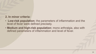24
2. In minor criteria:
• Low-risk population: the parameters of inflammation and the
level of fever were defined precisely.
• Medium and high-risk population: mono arthralgia, also with
defined parameters of inflammation and level of fever.
 