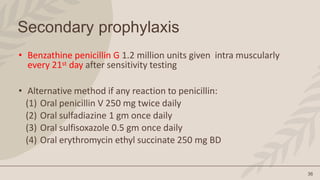 36
Secondary prophylaxis
• Benzathine penicillin G 1.2 million units given intra muscularly
every 21st day after sensitivity testing
• Alternative method if any reaction to penicillin:
(1) Oral penicillin V 250 mg twice daily
(2) Oral sulfadiazine 1 gm once daily
(3) Oral sulfisoxazole 0.5 gm once daily
(4) Oral erythromycin ethyl succinate 250 mg BD
 