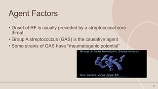 Agent Factors
• Onset of RF is usually preceded by a streptococcal sore
throat
• Group A streptococcus (GAS) is the causative agent
• Some strains of GAS have “rheumatogenic potential”
6
 