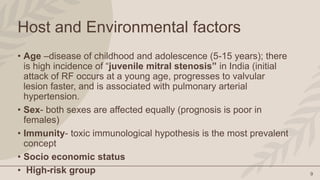9
Host and Environmental factors
• Age –disease of childhood and adolescence (5-15 years); there
is high incidence of “juvenile mitral stenosis” in India (initial
attack of RF occurs at a young age, progresses to valvular
lesion faster, and is associated with pulmonary arterial
hypertension.
• Sex- both sexes are affected equally (prognosis is poor in
females)
• Immunity- toxic immunological hypothesis is the most prevalent
concept
• Socio economic status
• High-risk group
 