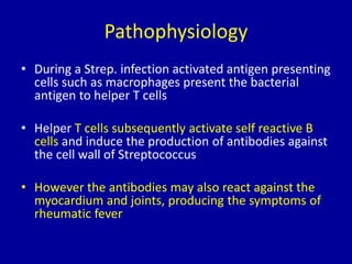 Pathophysiology
• During a Strep. infection activated antigen presenting
cells such as macrophages present the bacterial
antigen to helper T cells
• Helper T cells subsequently activate self reactive B
cells and induce the production of antibodies against
the cell wall of Streptococcus
• However the antibodies may also react against the
myocardium and joints, producing the symptoms of
rheumatic fever
 