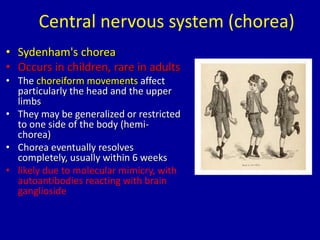 Central nervous system (chorea)
• Sydenham's chorea
• Occurs in children, rare in adults
• The choreiform movements affect
particularly the head and the upper
limbs
• They may be generalized or restricted
to one side of the body (hemi-
chorea)
• Chorea eventually resolves
completely, usually within 6 weeks
• likely due to molecular mimicry, with
autoantibodies reacting with brain
ganglioside
 