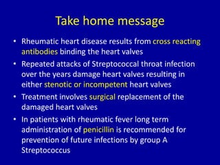 Take home message
• Rheumatic heart disease results from cross reacting
antibodies binding the heart valves
• Repeated attacks of Streptococcal throat infection
over the years damage heart valves resulting in
either stenotic or incompetent heart valves
• Treatment involves surgical replacement of the
damaged heart valves
• In patients with rheumatic fever long term
administration of penicillin is recommended for
prevention of future infections by group A
Streptococcus
 