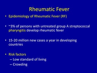 Rheumatic Fever
• Epidemiology of Rheumatic Fever (RF)
• ~3% of persons with untreated group A streptococcal
pharyngitis develop rheumatic fever
• 15-20 million new cases a year in developing
countries
• Risk factors
– Low standard of living
– Crowding
 