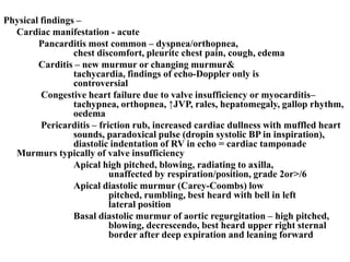 Physical findings –
Cardiac manifestation - acute
Pancarditis most common – dyspnea/orthopnea,
chest discomfort, pleuritc chest pain, cough, edema
Carditis – new murmur or changing murmur&
tachycardia, findings of echo-Doppler only is
controversial
Congestive heart failure due to valve insufficiency or myocarditis–
tachypnea, orthopnea, ↑JVP, rales, hepatomegaly, gallop rhythm,
oedema
Pericarditis – friction rub, increased cardiac dullness with muffled heart
sounds, paradoxical pulse (dropin systolic BP in inspiration),
diastolic indentation of RV in echo = cardiac tamponade
Murmurs typically of valve insufficiency
Apical high pitched, blowing, radiating to axilla,
unaffected by respiration/position, grade 2or>/6
Apical diastolic murmur (Carey-Coombs) low
pitched, rumbling, best heard with bell in left
lateral position
Basal diastolic murmur of aortic regurgitation – high pitched,
blowing, decrescendo, best heard upper right sternal
border after deep expiration and leaning forward
 