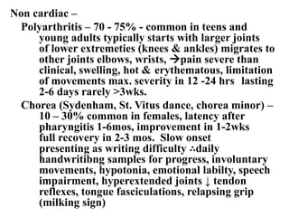 Non cardiac –
Polyarthritis – 70 - 75% - common in teens and
young adults typically starts with larger joints
of lower extremeties (knees & ankles) migrates to
other joints elbows, wrists, pain severe than
clinical, swelling, hot & erythematous, limitation
of movements max. severity in 12 -24 hrs lasting
2-6 days rarely >3wks.
Chorea (Sydenham, St. Vitus dance, chorea minor) –
10 – 30% common in females, latency after
pharyngitis 1-6mos, improvement in 1-2wks
full recovery in 2-3 mos. Slow onset
presenting as writing difficulty ∴daily
handwritibng samples for progress, involuntary
movements, hypotonia, emotional labilty, speech
impairment, hyperextended joints ↓ tendon
reflexes, tongue fasciculations, relapsing grip
(milking sign)
 