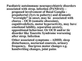Paediatric autoimmune neuropsychiatric disorders
associated with strep. infection (PANDAS) –
proposed involvement of Basal Ganglia -
prepubertal (3yrs to puberty) and dramatic
“overnight” in onset, may be associated with
chorea – OCD (somatic obsession),
cognitivedefects, motor hyperactivity, may have
emotional lability, separation anxiety,
oppositional behaviour. Or OCD and/or tic
disorder like Tourette Syndrome worsening
after strep. Infection
Other associated symptoms – ADHD, sleep
disturbances, nocturnal enuresis, urinary
frequency, fine/gross motor changes e.g.
handwriting changes, joint pains
 