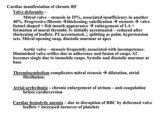 Cardiac manifestation of chronic RF
Valve deformity –
Mitral valve – stenosis in 25%, associated insufficiency in another
40%. Progressive fibrosis thickening, calcification  stenosis  valve
funnel shaped + fish mouth appearance  enlargement of LA +
formation of mural thrombi. S1 initially accentuated – reduced after
thickening of leaflets. P2 accentuated, ↓ splitting as pulm. hypertension
sets. Mitral opening snap, diastolic murmur at apex
Aortic valve – stenosis frequently associated with incompetence.
Diminished valve orifice due to adherence and fusion of cusps. S2
becomes single due to immobile cusps. Systolic and diastolic murmur at
base
Thromboembolism complicates mitral stenosis  dilatation, atrial
fibrillation.
Atrial arrhythmia – chronic enlargement of atrium – anti coagulation
before cardioversion
Cardiac hemolytic anemia – due to disruption of RBC by deformed valve
leaflets + increased turnover of platelets
 