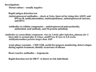 Investigations
Throat culture – usually negative
Rapid antigen detection test
Antistreptococcal antibodies – check at 2wks. Interval for rising titer ASOT, anti
DNAse B, antihyaluronidase, antistreptokinase, antistreptococcal esterase,
anti-DNA
Antibodies to cellular components – antistreptococcal polysaccharide,
antiteichoic acid antibody, anti-M protein antiobody
Antibodies to extracellular component rises in 3-6wks after infection, plateaus for 3-
6mos falls to normal after 6-12mos. antiDNAse B rises in 6-8 weeks.
Antihyaluronidase persists longer than ASO
Acute phase reactants – CRP, ESR, useful for progress monitoring, detect relapse
during aspirin treatment, identify recurrence of disease
Heart reactive antibodies – tropomysin
Rapid detection test for D8/17 to detect at risk individuals
 