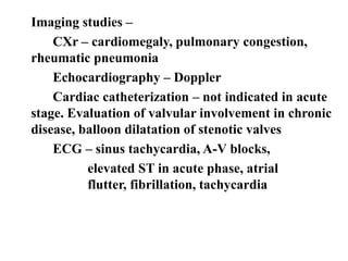 Imaging studies –
CXr – cardiomegaly, pulmonary congestion,
rheumatic pneumonia
Echocardiography – Doppler
Cardiac catheterization – not indicated in acute
stage. Evaluation of valvular involvement in chronic
disease, balloon dilatation of stenotic valves
ECG – sinus tachycardia, A-V blocks,
elevated ST in acute phase, atrial
flutter, fibrillation, tachycardia
 