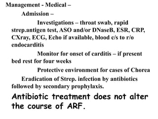 Management - Medical –
Admission –
Investigations – throat swab, rapid
strep.antigen test, ASO and/or DNaseB, ESR, CRP,
CXray, ECG, Echo if available, blood c/s to r/o
endocarditis
Monitor for onset of carditis – if present
bed rest for four weeks
Protective environment for cases of Chorea
Eradication of Strep. infection by antibiotics
followed by secondary prophylaxis.
Antibiotic treatment does not alter
the course of ARF.
 