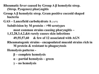 Rheumatic fever caused by Group A β hemolytic strep.
(Strep. Pyogenes) pharyngitis
Group A β hemolytic strep. Gram positive coccoid shaped
bacteria
GAS – Lancefield carbohydrate A ( A-V)
Subdivision by M protein - >90 serotypes
most common strains causing pharyngitis –
1,12,28,3,4,2,&6 rarely causes skin infections
49,55,57,60 & few of 12 associated with AGN
Rheumatogenic strains - encapsulated mucoid strains rich in
M protein & resistant to phagocytosis
Hemolysis patterns -
β – complete hemolysis
α – partial hemolysis – green
γ – no hemolysis
 