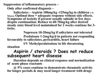 Suppression of inflammatory process –
Only after confirmed diagnosis –
Salicylates – Aspirin 100mg/kg -125mg/kg in children (÷4-
5doses). Optimal dose = adequate response without side effects.
Symptoms of toxicity if present usually subside in few days
despite continuation. Reduce to 60-70mg/kg after desired
steady state blood level maintained for 2 weeks continue for 3-
6wks.
Naproxen 10-20mg/kg if salicylates not tolerated
Prednisone 1-2mg/kg/d in patients not responding
favourably to salicylates, pericarditis, heart failure
I/V Methylprednisolone in life threatening
situation
Aspirin / steroids ? Does not reduce
subsequent heart disease
Duration depends on clinical response and normalization
of acute phase reactants
@ 5% cases continue to demonstrate rheumatic activity
for longer periods & may need longer treatment with drugs
 