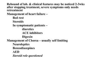 Rebound of lab. & clinical features may be noticed 2-3wks
after stopping treatment, severe symptoms only needs
retreatment
Management of heart failure –
Bed rest
Steroids
In symptomatic patients –
diuretics
ACE inhibitors
Digoxin
Management of Chorea – usually self limiting
Neuroleptics
Benzodiazepines
AED
Steroid role questioned
 
