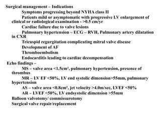 Surgical management – Indications
Symptoms progressing beyond NYHA class II
Patients mild or asymptomatic with progressive LV enlargement of
clinical or radiological examination - >0.5 cm/yr
Cardiac failure due to valve lesions
Pulmonary hypertension – ECG – RVH, Pulmonary artery dilatation
in CXR
Tricuspid regurgitation complicating mitral valve disease
Development of AF
Thromboembolism
Endocarditis leading to cardiac decompensation
Echo findings –
MS – valve area <1.5cm², pulmonary hypertension, presence of
thrombus
MR – LV EF <50%, LV end systolic dimension>55mm, pulmonary
hypertension
AS – valve area <0.8cm², jet velocity >4.0m/sec, LVEF <50%
AR – LVEF <50%, LV endsystolic dimension >55mm
Balloon valvotomy/ commissurotomy
Surgical valve repair/replacement
 