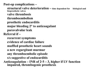 Post-op complications –
structural valve deterioration – time dependent for biological and
bioprosthetic valves
valve thrombosis
thromboembolism
prosthetic endocarditis
major bleeding 2° to anticoagulant
paravalvular leak
Referral if –
recurrent symptoms
evidence of cardiac failure
muffled prosthetic heart sounds
a new regurgitant murmur
any thromboembolic episode
s/s suggestive of endocarditis
Anticoagulation – INR of 2·5 – 3, higher if LV function
impaired, thrombogenic prosthesis
 
