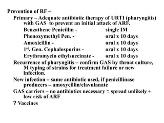 Prevention of RF –
Primary – Adequate antibiotic therapy of URTI (pharyngitis)
with GAS to prevent an initial attack of ARF.
Benzathene Penicillin - single IM
Phenoxymethyl Pen. - oral x 10 days
Amoxicillin - oral x 10 days
1st. Gen. Cephalosporins - oral x 10 days
Erythromycin ethylsuccinate - oral x 10 days
Recurrence of pharyngitis – confirm GAS by throat culture,
M typing of strains for treatment failure or new
infection.
New infection – same antibiotic used, if penicillinase
producers – amoxycillin/clavulanate
GAS carriers – no antibiotics necessary ∵ spread unlikely +
low risk of ARF
? Vaccines
 