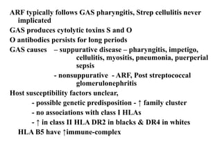 ARF typically follows GAS pharyngitis, Strep cellulitis never
implicated
GAS produces cytolytic toxins S and O
O antibodies persists for long periods
GAS causes – suppurative disease – pharyngitis, impetigo,
cellulitis, myositis, pneumonia, puerperial
sepsis
- nonsuppurative - ARF, Post streptococcal
glomerulonephritis
Host susceptibility factors unclear,
- possible genetic predisposition - ↑ family cluster
- no associations with class I HLAs
- ↑ in class II HLA DR2 in blacks & DR4 in whites
HLA B5 have ↑immune-complex
 