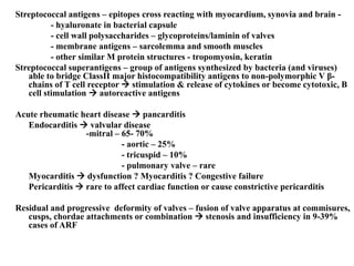 Streptococcal antigens – epitopes cross reacting with myocardium, synovia and brain -
- hyaluronate in bacterial capsule
- cell wall polysaccharides – glycoproteins/laminin of valves
- membrane antigens – sarcolemma and smooth muscles
- other similar M protein structures - tropomyosin, keratin
Streptococcal superantigens – group of antigens synthesized by bacteria (and viruses)
able to bridge ClassII major histocompatibility antigens to non-polymorphic V β-
chains of T cell receptor  stimulation & release of cytokines or become cytotoxic, B
cell stimulation  autoreactive antigens
Acute rheumatic heart disease  pancarditis
Endocarditis  valvular disease
-mitral – 65- 70%
- aortic – 25%
- tricuspid – 10%
- pulmonary valve – rare
Myocarditis  dysfunction ? Myocarditis ? Congestive failure
Pericarditis  rare to affect cardiac function or cause constrictive pericarditis
Residual and progressive deformity of valves – fusion of valve apparatus at commisures,
cusps, chordae attachments or combination  stenosis and insufficiency in 9-39%
cases of ARF
 