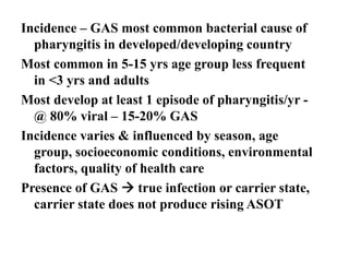 Incidence – GAS most common bacterial cause of
pharyngitis in developed/developing country
Most common in 5-15 yrs age group less frequent
in <3 yrs and adults
Most develop at least 1 episode of pharyngitis/yr -
@ 80% viral – 15-20% GAS
Incidence varies & influenced by season, age
group, socioeconomic conditions, environmental
factors, quality of health care
Presence of GAS  true infection or carrier state,
carrier state does not produce rising ASOT
 