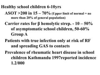 Healthy school children 6-10yrs
ASOT >200 in 15 – 70% (Upper limit of normal = no
more than 20% of general population)
Carrier rates for β hemolytic strep. - 10 – 50%
of asymptomatic school children, 50-60%
Group A
Patients with true infection only at risk of RF
and spreading GAS to contacts
Prevalence of rheumatic heart disease in school
children Kathmandu 1997reported incidence
1.2/000
 