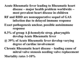 Acute Rheumatic fever leading to Rheumatic heart
disease – major health problem worldwide –
most prevalent heart disease in children
RF and RHD are nonsuppurative sequel of GAS
infection due to delayed immune response
Exact pathogenesis unclear, possible autoimmune
response
0.3% of group A β-hemolytic strep. pharyngitis
develop Acute Rheumatic fever
@ 39% of Acute Rheumatic fever develop varying
degree of cardiac involvement
Chronic Rheumatic heart disease – leading cause of
mitral valve stenosis needing valve replacement
Mortality rates 1-10%
 