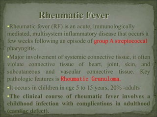 •Rheumatic fever (RF) is an acute, immunologically
mediated, multisystem inflammatory disease that occurs a
few weeks following an episode of group A streptococcal
pharyngitis.
•Major involvement of systemic connective tissue, it often
violate connective tissue of heart, joint, skin, and
subcutaneous and vascular connective tissue. Key
pathologic features is Rheumatic Granuloma.
•It occurs in children in age 5 to 15 years, 20% -adults
•The clinical course of rheumatic fever involves a
childhood infection with complications in adulthood
(cardiac defect).
Rheumatic Fever
 
