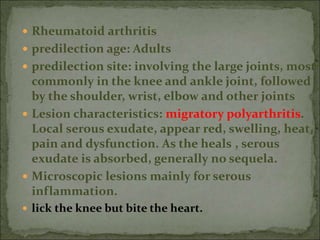  Rheumatoid arthritis
 predilection age: Adults
 predilection site: involving the large joints, most
commonly in the knee and ankle joint, followed
by the shoulder, wrist, elbow and other joints
 Lesion characteristics: migratory polyarthritis.
Local serous exudate, appear red, swelling, heat,
pain and dysfunction. As the heals , serous
exudate is absorbed, generally no sequela.
 Microscopic lesions mainly for serous
inflammation.
 lick the knee but bite the heart.
 
