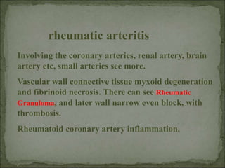 Involving the coronary arteries, renal artery, brain
artery etc, small arteries see more.
Vascular wall connective tissue myxoid degeneration
and fibrinoid necrosis. There can see Rheumatic
Granuloma, and later wall narrow even block, with
thrombosis.
Rheumatoid coronary artery inflammation.
rheumatic arteritis
 