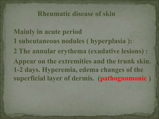 Mainly in acute period
1 subcutaneous nodules ( hyperplasia ):
2 The annular erythema (exudative lesions) :
Appear on the extremities and the trunk skin.
1-2 days. Hyperemia, edema changes of the
superficial layer of dermis. (pathognomonic )
Rheumatic disease of skin
 