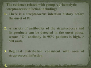 1. There is a streptococcus infection history before
the onset of RF.
2. A variety of antibodies of the streptococcus and
its products can be detected in the onset phase.
serous "O" antibody in 95% patients is high, >
500 units.
3. Regional distribution consistent with area of
streptococcal infection.
4. Antibiotic prophylaxis treatment is effective.
The evidence related with group A β-hemolytic
streptococcus infection including:
 