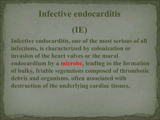 Infective endocarditis, one of the most serious of all
infections, is characterized by colonization or
invasion of the heart valves or the mural
endocardium by a microbe, leading to the formation
of bulky, friable vegetations composed of thrombotic
debris and organisms, often associated with
destruction of the underlying cardiac tissues.
Infective endocarditis
(IE)
 