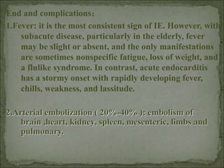 End and complications：
1.Fever: it is the most consistent sign of IE. However, with
subacute disease, particularly in the elderly, fever
may be slight or absent, and the only manifestations
are sometimes nonspecific fatigue, loss of weight, and
a flulike syndrome. In contrast, acute endocarditis
has a stormy onset with rapidly developing fever,
chills, weakness, and lassitude.
2.Arterial embolization ( 20%-40% ): embolism of
brain ,heart, kidney, spleen, mesenteric, limbs and
pulmonary.
 
