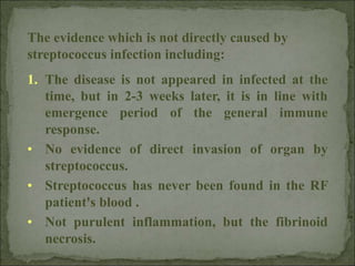 The evidence which is not directly caused by
streptococcus infection including:
1. The disease is not appeared in infected at the
time, but in 2-3 weeks later, it is in line with
emergence period of the general immune
response.
• No evidence of direct invasion of organ by
streptococcus.
• Streptococcus has never been found in the RF
patient's blood .
• Not purulent inflammation, but the fibrinoid
necrosis.
 
