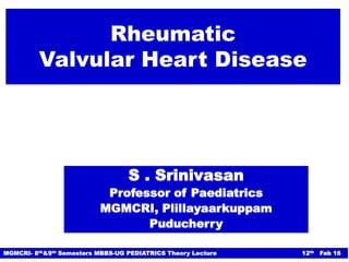 Rheumatic
Valvular Heart Disease
S . Srinivasan
Professor of Paediatrics
MGMCRI, Plillayaarkuppam
Puducherry
MGMCRI- 8th&9th Semesters MBBS-UG PEDIATRICS Theory Lecture 12th Feb 16
 