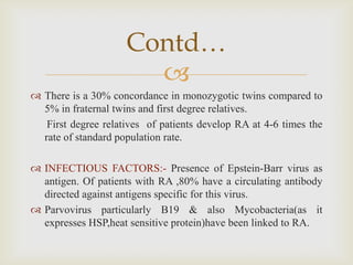 
 There is a 30% concordance in monozygotic twins compared to
5% in fraternal twins and first degree relatives.
First degree relatives of patients develop RA at 4-6 times the
rate of standard population rate.
 INFECTIOUS FACTORS:- Presence of Epstein-Barr virus as
antigen. Of patients with RA ,80% have a circulating antibody
directed against antigens specific for this virus.
 Parvovirus particularly B19 & also Mycobacteria(as it
expresses HSP,heat sensitive protein)have been linked to RA.
Contd…
 
