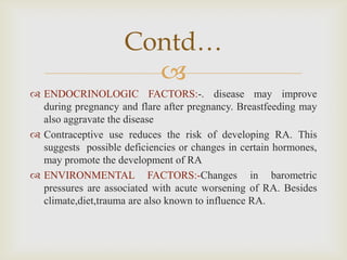 
 ENDOCRINOLOGIC FACTORS:-. disease may improve
during pregnancy and flare after pregnancy. Breastfeeding may
also aggravate the disease
 Contraceptive use reduces the risk of developing RA. This
suggests possible deficiencies or changes in certain hormones,
may promote the development of RA
 ENVIRONMENTAL FACTORS:-Changes in barometric
pressures are associated with acute worsening of RA. Besides
climate,diet,trauma are also known to influence RA.
Contd…
 