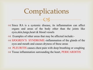 
 Since RA is a systemic disease, its inflammation can affect
organs and areas of the body other than the joints like
eyes,skin,lungs,heart & blood vessels
 Examples of other areas that may be affected include:-
 SJOGREN’S SYNDROME:-inflammation of the glands of the
eyes and mouth and causes dryness of these areas
 PLEURITIS causes chest pain with deep breathing or coughing
 Tissue inflammation surrounding the heart, PERICARDITIS
Complications
 