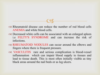 
 Rheumatoid disease can reduce the number of red blood cells
ANEMIA and white blood cells.
 Decreased white cells can be associated with an enlarged spleen
i.e FELTY'S SYNDROME and can increase the risk of
infections.
 RHEUMATOID NODULES can occur around the elbows and
fingers where there is frequent pressure.
 VASCULITIS rare and serious complication is blood-vessel
inflammation which can impair blood supply to tissues and
lead to tissue death. This is most often initially visible as tiny
black areas around the nail beds or as leg ulcers.
 