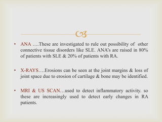 
• ANA ….These are investigated to rule out possibility of other
connective tissue disorders like SLE. ANA’s are raised in 80%
of patients with SLE & 20% of patients with RA.
• X-RAYS….Erosions can be seen at the joint margins & loss of
joint space due to erosion of cartilage & bone may be identified.
• MRI & US SCAN…used to detect inflammatory activity. so
these are increasingly used to detect early changes in RA
patients.
 