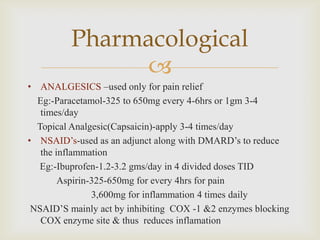 
• ANALGESICS –used only for pain relief
Eg:-Paracetamol-325 to 650mg every 4-6hrs or 1gm 3-4
times/day
Topical Analgesic(Capsaicin)-apply 3-4 times/day
• NSAID’s-used as an adjunct along with DMARD’s to reduce
the inflammation
Eg:-Ibuprofen-1.2-3.2 gms/day in 4 divided doses TID
Aspirin-325-650mg for every 4hrs for pain
3,600mg for inflammation 4 times daily
NSAID’S mainly act by inhibiting COX -1 &2 enzymes blocking
COX enzyme site & thus reduces inflamation
Pharmacological
 