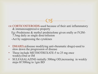 
 CORTICOSTEROIDS-used because of their anti inflammatory
& immunosuppressive property
Eg:-Prednisone & methyl prednisolone given orally or IV,IM-
7.5mg daily as single dose/infusion
-Act by suppressing the cytokines
• DMARD,s(disease modifying anti-rheumatic drugs)-used to
slow down the progression of disease
• These include METHOTREXATE-5 to 25 mg once
weekly;Oral or IM
• SULFASALAZINE-initially 500mg OD,increasing in weekly
steps 0f 500mg to 1gm BD
 