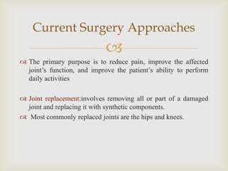
 The primary purpose is to reduce pain, improve the affected
joint’s function, and improve the patient’s ability to perform
daily activities
 Joint replacement:involves removing all or part of a damaged
joint and replacing it with synthetic components.
 Most commonly replaced joints are the hips and knees.
Current Surgery Approaches
 