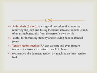 
 Arthrodesis (fusion): is a surgical procedure that involves
removing the joint and fusing the bones into one immobile unit,
often using bonegrafts from the person’s own pelvis
 useful for increasing stability and relieving pain in affected
joints
 Tendon reconstruction: RA can damage and even rupture
tendons, the tissues that attach muscle to bone
 reconstructs the damaged tendon by attaching an intact tendon
to it
 