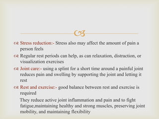 
 Stress reduction:- Stress also may affect the amount of pain a
person feels
 Regular rest periods can help, as can relaxation, distraction, or
visualization exercises
 Joint care:- using a splint for a short time around a painful joint
reduces pain and swelling by supporting the joint and letting it
rest
 Rest and exercise:- good balance between rest and exercise is
required
They reduce active joint inflammation and pain and to fight
fatigue,maintaining healthy and strong muscles, preserving joint
mobility, and maintaining flexibility
 